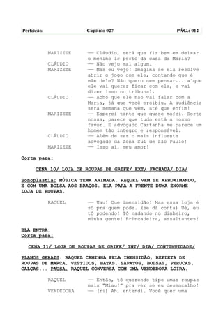 Perfeição/               Capítulo 027                  PÁG.: 012



             MARIZETE    —— Cláudio, será que fiz bem em deixar
                         o menino ir perto da casa da Maria?
             CLÁUDIO     —— Não vejo mal algum.
             MARIZETE    —— Mas eu vejo! Imagina se ela resolve
                         abrir o jogo com ele, contando que é
                         mãe dele? Não quero nem pensar... a´que
                         ele vai querer ficar com ela, e vai
                         dizer isso no tribunal.
             CLÁUDIO     —— Acho que ele não vai falar com a
                         Maria, já que você proibiu. A audiência
                         será semana que vem, até que enfim!
             MARIZETE    —— Esperei tanto que quase mofei. Sorte
                         nossa, parece que tudo está a nosso
                         favor. E advogado Castanha me parece um
                         homem tão íntegro e responsável.
             CLÁUDIO     —— Além de ser o mais influente
                         advogado da Zona Sul de São Paulo!
             MARIZETE    —— Isso aí, meu amor!

Corta para:

      CENA 10/ LOJA DE ROUPAS DE GRIFE/ EXT/ FACHADA/ DIA/

Sonoplastia: MÚSICA TEMA ANIMADA. RAQUEL VEM SE APROXIMANDO,
E COM UMA BOLSA AOS BRAÇOS. ELA PARA A FRENTE DUMA ENORME
LOJA DE ROUPAS.

             RAQUEL      —— Uau! Que imensidão! Mas essa loja é
                         só pra quem pode. (se dá conta) Ué, eu
                         tô podendo! Tô nadando no dinheiro,
                         minha gente! Brincadeira, assaltantes!

ELA ENTRA.
Corta para:

  CENA 11/ LOJA DE ROUPAS DE GRIFE/ INT/ DIA/ CONTINUIDADE/

PLANOS GERAIS: RAQUEL CAMINHA PELA IMENSIDÃO, REPLETA DE
ROUPAS DE MARCA. VESTIDOS, BATAS, SAPATOS, BOLSAS, PERUCAS,
CALÇAS... PAUSA. RAQUEL CONVERSA COM UMA VENDEDORA LOIRA.

             RAQUEL      —— Então, tô querendo tipo umas roupas
                         mais “Miau!” pra ver se eu desencalho!
             VENDEDORA   —— (ri) Ah, entendi. Você quer uma
 
