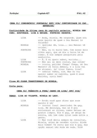 Perfeição/              Capítulo 027                  PÁG.: 02



CENA 01/ CONDOMÍNIO/ PORTARIA/ EXT/ DIA/ CONTINUIDADE DO CAP.
                          ANTERIOR/

Continuidade da última cena do capítulo anterior. MIRELA SEM
CHÃO, APAVORADA. LISA A ENCARA. PORTEIRO OBSERVA;

             LISA       —— Anda, mirela. Me responde. Quem era
                        esse garoto de quem o Seu Manoel tá
                        falando?
             MIRELA     —— (pálida) Ah, Lisa... seu Manoel vê
                        coisas.
             PORTEIRO   —— Não, eu vi muito bem. Com esses dois
                        olhos aqui, que um dia a terra há de
                        comer. E ele sempre perguntava pela
                        senhorita.
             LISA       —— É. E eu quero saber, mocinha...
             PORTEIRO   —— Não sei se devo contar, mas ontem/
             MIRELA     —— (corta, pálida) Chega! Chega, né Seu
                        Manoel? Já falou demais, e a Lisa vai
                        se atrasar. (p/ Lisa) Vamos, Lisa?
             LISA       —— (séria) Vamos, sim. Mas eu vou
                        querer saber no caminho, quem é esse
                        mocinho, ouviu bem?

Close NO OLHAR TRANSTORNADO DE MIRELA.

Corta para:

       CENA 02/ TRÂNSITO A FORA/ CARRO DE LISA/ INT/ DIA/

TENSO. LISA AO VOLANTE, MIRELA AO LADO.

             LISA       —— Então você quer dizer que esse
                        garoto é um/
             MIRELA     —— (corta) Isso! (mentindo) Um gay,
                        Lisa. Me desculpa, mas se é pra
                        esclarecer as coisas, vamos deixar em
                        pratos limpos. Ele é gay, um amigo da
                        escola, não tem como rolar nada entre a
                        gente.
             LISA       —— Mas você devia sempre me consultar,
                        Mirela, antes de receber visita. Ainda
                        mais homem! Tá certo que ele é gay, mas
                        opção sexual não muda em nada. Você
 