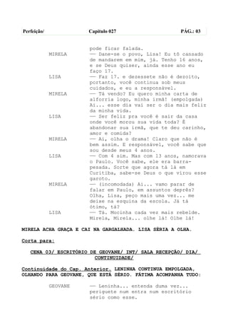 Perfeição/             Capítulo 027                  PÁG.: 03


                       pode ficar falada.
             MIRELA    —— Dane-se o povo, Lisa! Eu tô cansado
                       de mandarem em mim, já. Tenho 16 anos,
                       e se Deus quiser, ainda esse ano eu
                       faço 17.
             LISA      —— Faz 17. e dezessete não é dezoito,
                       portanto, você continua sob meus
                       cuidados, e eu a responsável.
             MIRELA    —— Tá vendo? Eu quero minha carta de
                       alforria logo, minha irmã! (empolgada)
                       Ai... esse dia vai ser o dia mais feliz
                       da minha vida.
             LISA      —— Ser feliz pra você é sair da casa
                       onde você morou sua vida toda? É
                       abandonar sua irmã, que te deu carinho,
                       amor e comida?
             MIRELA    —— Ai, olha o drama! Claro que não é
                       bem assim. E responsável, você sabe que
                       sou desde meus 4 anos.
             LISA      —— Com 4 sim. Mas com 13 anos, namorava
                       o Paulo. Você sabe, ele era barra-
                       pesada. Sorte que agora tá lá em
                       Curitiba, sabe-se Deus o que virou esse
                       garoto.
             MIRELA    —— (incomodada) Ai... vamo parar de
                       falar em Paulo, em assuntos deprês?
                       Olha, Lisa, peço mais uma vez... me
                       deixe na esquina da escola. Já tá
                       ótimo, tá?
             LISA      —— Tá. Mocinha cada vez mais rebelde.
                       Mirela, Mirela... olhe lá! Olhe lá!

MIRELA ACHA GRAÇA E CAI NA GARGALHADA. LISA SÉRIA A OLHA.

Corta para:

   CENA 03/ ESCRITÓRIO DE GEOVANE/ INT/ SALA RECEPÇÃO/ DIA/
                        CONTINUIDADE/

Continuidade do Cap. Anterior. LENINHA CONTINUA EMPOLGADA,
OLHANDO PARA GEOVANE, QUE ESTÁ SÉRIO. FÁTIMA ACOMPANHA TUDO:

             GEOVANE   —— Leninha... entenda duma vez...
                       periguete num entra num escritório
                       sério como esse.
 