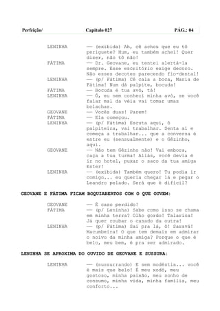 Perfeição/             Capítulo 027                    PÁG.: 04


             LENINHA   —— (exibida) Ah, cê achou que eu tô
                       periguete? Hum, eu também achei! Quer
                       dizer, não tô não!
             FÁTIMA    —— Dr. Geovane, eu tentei alertá-la
                       sempre. Esse escritório exige decoro.
                       Não esses decotes parecendo fio-dental!
             LENINHA   —— (p/ Fátima) Cê cala a boca, Maria de
                       Fátima! Num dá palpite, bocuda!
             FÁTIMA    —— Bocuda é tua avó, tá!
             LENINHA   —— Ó, eu nem conheci minha avó, se você
                       falar mal da véia vai tomar umas
                       bolachas.
             GEOVANE   —— Vocês duas! Parem!
             FÁTIMA    —— Ela começou.
             LENINHA   —— (p/ Fátima) Escuta aqui, ô
                       palpiteira, vai trabalhar. Senta aí e
                       começa a trabalhar... que a conversa é
                       entre eu (sensualmente) e o Gêzinho,
                       aqui.
             GEOVANE   —— Não tem Gêzinho não! Vai embora,
                       caça a tua turma! Aliás, você devia é
                       ir no hotel, puxar o saco da tua amiga
                       Ester!
             LENINHA   —— (exibida) Também quero! Tu podia ir
                       comigo... eu queria chegar lá e pegar o
                       Leandro pelado. Será que é difícil?

GEOVANE E FÁTIMA FICAM BOQUIABERTOS COM O QUE OUVEM:

             GEOVANE   —— É caso perdido!
             FÁTIMA    —— (p/ Leninha) Sabe como isso se chama
                       em minha terra? Olho gordo! Talarica!
                       Já quer roubar o casado da outra!
             LENINHA   —— (p/ Fátima) Sai pra lá, ô! Saravá!
                       Macumbeira! O que tem demais em admirar
                       o noivo da minha amiga? Porque o que é
                       belo, meu bem, é pra ser admirado.

LENINHA SE APROXIMA DO OUVIDO DE GEOVANE E SUSSURA:

             LENINHA   —— (sussurrando) E sem modéstia... você
                       é mais que belo! É meu xodó, meu
                       gostoso, minha paixão, meu sonho de
                       consumo, minha vida, minha família, meu
                       conforto...
 