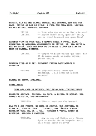 Perfeição/              Capítulo 027                   PÁG.: 05



DEPOIS, ELA DÁ UMA OLHADA SENSUAL PRA GEOVANE, QUE NÃO DIZ
NADA. FÁTIMA SE RÓI DE CIÚME, E FICA COM CARA FEIA. LENINHA
ENCARA FÁTIMA, SORRINDO MALDOSA.

             FÁTIMA     —— Você acha que me mata, Maria Helena?
             LENINHA    —— Alguém disse isso, querida? Enfim,
                        vou-me indo! Sayonará pra quem fica!

LENINHA VIRA-SE TODA-TODA E QUANDO CHEGA A PORTA, PARA...
PENSATIVA SE APROXIMA VIBORAMENTE DE FÁTIMA. LÁ, ELA ENFIA A
MÃO NO SUTIÃ, TIRA UMA NOTA DE 10 REAIS E JOGA EM CIMA DA
MESA DE FÁTIMA, DIZENDO:

             LENINHA    —— Compra um batom melhor que esse, tá?
                        25 de março vende um muito melhor.
                        (manda beijo)

LENINHA VIRA-SE E SAI, DEIXANDO FÁTIMA BOQUIABERTA E
OFENDIDA.

             GEOVANE    —— (impressionado) Temos que
                        concordar... ela arrasou! E como
                        arrasou!

FÁTIMA SE SENTA, ARRASADA.

Corta para:

    CENA 04/ CASA DE MOURÃO/ INT/ SALA/ DIA/ CONTINUIDADE/

ERMELITA SENTADA, SOZINHA, NO SOFÁ, À ESPERA DE MOURÃO. ELA
COMEÇA ASSOVIAR, DISTRAIDAMENTE:

             ERMELITA   —— Eita... será que ele demora?

ELA VÊ A SUA FRENTE, NA MESA DE CENTRO, UMA CARTEIRA DE
DINHEIRO, TODA DE COURO... “PLIM!”, UMA LÂMPADA ACENDE.
ERMELITA OLHA PRA LÁ... CÁ... NINGUÉM À VISTA, ENTÃO SE
APROXIMA, ABRINDO A CARTEIRA:

             ERMELITA   —— Ah, eu sou eu! Então, se o fiduma
                        égua do Mourão não me hospedar aqui,
                        pelo menos algum eu levo!
 