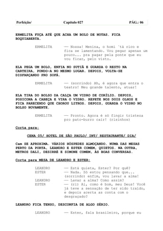 Perfeição/              Capítulo 027                   PÁG.: 06


ERMELITA FUÇA ATÉ QUE ACHA UM BOLO DE NOTAS. FICA
BOQUIABERTA.

             ERMELITA   —— Nossa! Menina, o homi ´tá rico e
                        fica se lamentando. Vou pegar apenas um
                        pouco... pra pagar pela ponte que eu
                        vou ficar, pelo visto.

ELA PEGA UM BOLO, ENFIA NO SUTIÃ E GUARDA O RESTO NA
CARTEIRA, PONDO-A NO MESMO LUGAR. DEPOIS, VOLTA-SE
DISFARÇANDO PRO SOFÁ.

             ERMELITA   —— (sorrindo) Ah, é agora que entra o
                        teatro! Meu grande talento, atuar!

ELA TIRA DO BOLSO DA CALÇA UM VIDRO DE CORÍLIO. DEPOIS,
POSICONA A CABEÇA E VIRA O VIDRO. REPETE NOS DOIS OLHOS E
FICA PARECENDO QUE CHOROU LITROS. DEPOIS, GUARDA O VIDRO NO
BOLSO NOVAMENTE.

             ERMELITA   —— Pronto. Agora é só fingir tristeza
                        pro pato-burro cair! (risinhos)

Corta para:

       CENA 05/ HOTEL DE SÃO PAULO/ INT/ RESTAURANTE/ DIA/

Cam SE APROXIMA. VÁRIOS HÓSPEDES ALMOÇANDO. NUMA DAS MESAS
PERTO DA PORTA, LEANDRO E ESTER COMEM, QUIETOS. NA OUTRA,
METROS DALI, DESIRRÉ E SIMONE COMEM, ÀS BOAS CONVERSAS.

Corta para MESA DE LEANDRO E ESTER:

             LEANDRO    —— Está quieta, Ester? Por quê?
             ESTER      —— Nada. Só estou pensando que...
                        (sorrindo) enfim, vou lavar a alma!
             LEANDRO    —— Lavar a alma? Como assim?
             ESTER      —— (ri) Ai, como é bom, meu Deus! Você
                        já teve a sensação de ter sido traído,
                        e depois acerta as conta com o
                        desgraçado?

LEANDRO FICA TENSO, DESCONFIA DE ALGO SÉRIO.

             LEANDRO    —— Ester, fala brasileiro, porque eu
 