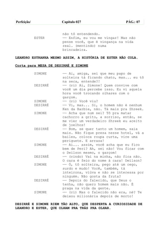 Perfeição/             Capítulo 027                  PÁG.: 07


                       não tô entendendo.
             ESTER     —— Enfim, eu vou me vingar! Mas não
                       pense você, que é vingança na vida
                       real. (mentindo) numa
                       brincadeira.

LEANDRO ESTRANHA MESMO ASSIM, A HISTÓRIA DE ESTER NÃO COLA.

Corta para MESA DE DESIRRÉ E SIMONE

             SIMONE    —— Ai, amiga, sei que meu papo de
                       solteira tá ficando chato, mas... eu tô
                       na seca, entende?!
             DESIRRÉ   —— (ri) Ai, Simone! Quem convive com
                       você um dia percebe isso. Eu vi aquela
                       hora você trocando olhares com o
                       garçom.
             SIMONE    —— (ri) Você viu?
             DESIRRÉ   —— Vi, mas... Si, o homem não é nenhum
                       Ken da Barbie, não. Tá mais pra Shreek.
             SIMONE    —— Acha que num sei? Tô pra matar
                       cachorro a grito, a sorriso, então, se
                       me vier um verdadeiro Shreek eu aceito
                       de joelhos!
             DESIRRÉ   —— Bom, se quer tanto um homem, saia
                       mais. Não fique presa nesse hotel, vá a
                       bailes, coloca roupa curta, vire uma
                       periguete. E arrasa!
             SIMONE    —— Ai... assim, você acha que eu fico
                       bem de Peri? Ah, sei não! Vou ficar com
                       o Deilson mesmo, o garçom!
             DESIRRÉ   —— (rindo) Vai na minha, não fica não.
                       O cara é feio do nome à cara! Deílson?
             SIMONE    —— Ó, tô solteira, pego até um cego,
                       surdo e mudo! Você, também, tá
                       inteirona, viúva e não se interessa por
                       ninguém. Não gosta da fruta?
             DESIRRÉ   —— Depois do falecido, que Deus o
                       tenha, não quero homem mais não. É
                       praga na vida da gente.
             SIMONE    —— (ri) Mas o falecido não era, né? Te
                       deixou milionária depois de morto!

DESIRRÉ E SIMONE RIEM TÃO ALTO, QUE DESPERTA A CURIOSIDADE DE
LEANDRO E ESTER, QUE OLHAM PRA TRÁS PRA OLHAR.
 
