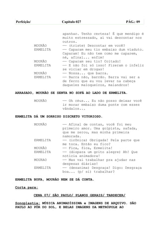 Perfeição/                Capítulo 027                      PÁG.: 09


                          apanhar. Tenho certeza! É que mendigo é
                          muito estressado, aí vai descontar nos
                          outros.
             MOURÃO       —— (triste) Descontar em você?
             ERMELITA     —— Caparam meu tio embaixo dum viaduto.
                          Caparam! Eu não tem como me caparem,
                          né, afinal... enfim!
             MOURÃO       —— Caparam seu tio? Coitado!
             ERMELITA     —— E não foi só isso! Fizeram o infeliz
                          se viciar em drogas!
             MOURÃO       —— Nossa... que barra.
             ERMELITA     —— Barra não, barrão. Barra vai ser a
                          de ferro que eu vou levar na cabeça
                          daqueles maloqueiros, malandros!

ARRASADO, MOURÃO SE SENTA NO SOFÁ AO LADO DE ERMELITA.

             MOURÃO       —— Oh céus... Eu não posso deixar você
                          ir morar embaixo duma ponte com esses
                          vândalos...

ERMELITA DÁ UM SORRISO DISCRETO VITORIOSO.

             MOURÃO       —— Afinal de contas, você foi meu
                          primeiro amor. Uma golpista, safada,
                          que me zerou, mas minha primeira
                          namorada.
             ERMELITA     —— (irônica) Obrigada! Pela parte que
                          me toca. Então eu fico?
             MOURÃO       —— Fica, fica, Ermelita!
             ERMELITA     —— (dispara um grito alegre) Ah! Que
                          notícia animadora!
             MOURAO       —— Mas vai trabalhar pra ajudar nas
                          despesas diárias!
             ERMELITA     —— (desanima) Desgraça! Digo: Desgraça
                          boa... (p/ si) trabalhar?

ERMELITA BUFA, MOURÃO NEM SE DÁ CONTA.

Corta para:

             CENA 07/ SÃO PAULO/ PLANOS GERAIS/ TARDECER/

Sonoplastia: MÚSICA ANIMADÍSSIMA e IMAGENS DE ARQUIVO. SÃO
PAULO AO PÔR DO SOL, E BELAS IMAGENS DA METRÓPOLE AO
 