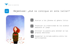Poetas con sacacorchos
01
02 Objetivos: ¿Qué se consigue en este taller?
Acercar a los jóvenes al género lírico
Potenciar la creatividad de los alumnos
mediante el juego
Utilizar la poesía para ahondar en las
propias emociones
Despertar la mirada poética entre los
participantes
01
04
02
03
 