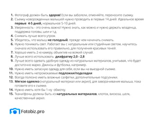 Фотограф должен быть здоров! Если вы заболели, отменяйте, переносите съемку.
Съемку новорожденных малышей нужно проводить в первые 14 дней. Идеальное время
первые 4-5 дней, нормальное 5-10 дней.
Уверенность - это очень важно! Нужно знать, как можно и нужно держать младенца,
поддержка головы, шеи и т.д.
Снимать лучше всего утром.
Убедитесь, что малыш не голодный, прежде чем начинать снимать.
Нужно понимать свет. Работает вы с натуральным или студийным светом, научитесь
сначала использовать его правильно, для получения красивых теней.
Хорошо иметь 2-ю камеру, объектив на всякий случай.
Лучше всего использовать диафрагму 2,0 - 2,8
Лучше всего одевать удобную одежду из натуральных материалов, учитывая, что будет
достаточно жарко. Джинсы и футболка, например.
Нужно иметь запасную одежду для себя, если вы на выездной съемке.
Нужно иметь непромокаемые подложки/подкладки
Всегда полезно иметь влажные салфетки, дополнительные подгузники.
Мягкое одеялко (натуральный материал или акрил), для заворачивания малыша, пока
готовите его к съемке.
Нужно иметь хотя бы 1-ну обмотку.
Ткани/фоны должны быть из натуральных материалов, хлопок, вискоза, шелк,
качественный акрил.
1.
2.
3.
4.
5.
6.
7.
8.
9.
10.
11.
12.
13.
14.
15.
 