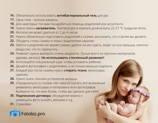 Обязательно использовать антибактериальный гель для рук
Одна поза – разные ракурсы.
Для некоторых поз вам понадобиться помощь родителей или ассистента
Нужно иметь нагреватель. Температура в комнате должна быть 22-27 °С градусов тепла
Фотосессия может длиться от 2 до 4 часов
Нужно обязательно подготовить родителей к съемке, рассказать, что и зачем вы делаете.
Обсудить стиль съемки и позы с родителями заранее.
Забота о родителях во время съемки, удобно ли им сидеть, видят ли они малыша, напитки
(вода,сок), что-то перекусить.
Реквизит нужно выбирать очень аккуратно. Лучше всего из прочных материалов
(дерево, железо). Не использовать стеклянный реквизит!
Используйте специальный шум, чтобы успокоить ребенка
Делайте фотографии с родителями, а не только малыша отдельно.
Каждый раз после съемки нужно стирать ткани, аксессуары,
одеялко.
Нужно знать техники успокоения малыша.
Определиться со стилем. Нет смысла скупать все возможные
реквизиты, аксессуары и копировать всех фотографов.
Выберете то, что вам ближе, чтобы вы сделали для себя?
Подписание договора, обсуждение можно и
размещать фото онлайн, реклама и т.д.
Страховка
16.
17.
18.
19.
20.
21.
22.
23.
24.
25.
26.
27.
28.
29.
30.
31.
 