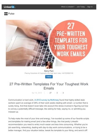 27 Pre-Written Templates For Your Toughest Work
Emails
Apr 16, 2015  27  3  3
Communication is hard work. A 2012 survey by McKinsey found that highly skilled desk
workers spent an average of 28% of their work weeks dealing with email—a number that is
surely rising. And that doesn’t even take into account the stress involved in figuring out how
to convey a potentially difficult message, like asking for help, saying no, or admitting you
messed up.
To help make the most of your time and energy, I’ve rounded up some of our favorite scripts
and templates for making email (and a few other things, like that pesky LinkedIn
recommendation you need to write) much easier and less time consuming. Whether you’re
job searching, networking, dealing with day-to-day work communications, or trying to be a
better manager, find your situation below, tweak the template to your liking, and send it off!
Kerry Pain
Placing Scientists & Engineers into high tech roles +441525860146
Follow
Pulse
What is LinkedIn? Join Today Sign In
 