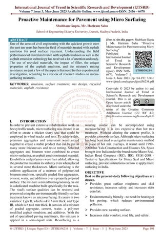 International Journal of Trend in Scientific Research and Development (IJTSRD)
Volume 7 Issue 3, May-June 2023 Available Online: www.ijtsrd.com e-ISSN: 2456 – 6470
@ IJTSRD | Unique Paper ID – IJTSRD56234 | Volume – 7 | Issue – 3 | May-June 2023 Page 194
Proactive Maintenance for Pavement using Micro Surfacing
Shubham Gupta, Mr. Hariram Sahu
School of Engineering Eklavya University, Damoh, Madhya Pradesh, India
ABSTRACT
One of the areas of civil engineering with the quickest growth over
the past ten years has been the field of materials treated with asphalt
emulsion for road surface treatment. Understanding the field
performance of materials treated with asphalt emulsion as well as the
asphalt emulsion technology has received a lot of attention and study.
The use of recycled materials, the impact of filler, the unique
properties of the asphalt emulsion, and the mixture's rutting
resistance are just a few of the aspects that need further experimental
investigation, according to a review of research studies on micro-
surfacing mixtures.
KEYWORDS: emulsion, surface treatment, mix design, recycled
materials, asphalt, resistance
How to cite this paper: Shubham Gupta
| Mr. Hariram Sahu "Proactive
Maintenance for Pavement using Micro
Surfacing"
Published in
International Journal
of Trend in
Scientific Research
and Development
(ijtsrd), ISSN: 2456-
6470, Volume-7 |
Issue-3, June 2023, pp.194-197, URL:
www.ijtsrd.com/papers/ijtsrd56234.pdf
Copyright © 2023 by author (s) and
International Journal of Trend in
Scientific Research and Development
Journal. This is an
Open Access article
distributed under the
terms of the Creative Commons
Attribution License (CC BY 4.0)
(http://creativecommons.org/licenses/by/4.0)
I. INTRODUCTION
In order to prevent extensive rehabilitation work on
heavy traffic roads, micro surfacing was created in an
effort to create a thicker slurry seal that could be
employed in wheel tracks and ruts. To achieve this,
premium aggregates and emulsions were mixed
together to create a stable product that can be put in
many stone thicknesses and resist rutting. Selected
aggregates and bitumen were combined to create
micro-surfacing, an asphalt emulsion treated material.
Emulsifiers and polymers were then added, allowing
the product to maintain its stability even when placed
in several stone thicknesses. Micro surfacing is the
uniform application of a mixture of polymerized
bitumen emulsion, specially graded fine aggregates,
cement, water, and additives over a properly prepared
surface. The mixture is mixed homogeneously on site
in a dedicated machine built specifically for the task.
The road's surface qualities can be restored and
preserved using the environmentally friendly surface
treatment known as microsurfacing. It comes in two
varieties: Type II, which is 4 to 6 mm thick, and Type
III, which is 6 to 8 mm thick. It consists of a mixture
of graded aggregate, cement, water, a polymer
modified asphalt emulsion, and additives. With the
aid of specialised paving machinery, this mixture is
applied in a semi-liquid state. Resurfacing as a
wearing course can be accomplished using
microsurfacing. It is less expensive than hot mix
treatment. Without altering the current profile, it
provides a smooth surface. Although micro surfacing
has long been used as a regular maintenance method
in place of hot mix overlays, it wasn't until 1999–
2000 that Yala Construction and Elsamex SA, Spain
brought it to India under the brand name Macro Seal.
Indian Road Congress (IRC), IRC: SP:81-2008 -
Tentative Specifications for Slurry Seal and Micro
surfacing, provide instructions on how to applymicro
surfacing in India.
OBJECTIVE
Best on the present study following objectives are
drawn.
Provides great surface roughness and skid
resistance; increases safety; and increases rider
comfort.
Environmentally friendly - no need for heating or
hot paving, which reduces environmental
pollution.
Provides new wearing surface.
Increases rider comfort, road life, and safety.
IJTSRD56234
 