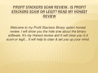 PROFIT STACKERS SCAM REVIEW.. IS PROFIT
STACKERS SCAM OR LEGIT? READ MY HONEST
REVIEW
Welcome to my Profit Stackers Binary option honest
review. I will show you the hide sine about the binary
software. It’s my Honest review and It will clear you is it
scam or legit... It will help to clear & set you up your mind.
 