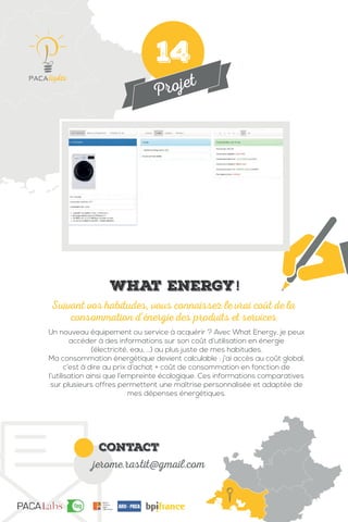 Projet
contact
jerome.rastit@gmail.com
Un nouveau équipement ou service à acquérir ? Avec What Energy, je peux
accéder à des informations sur son coût d’utilisation en énergie
(électricité, eau, …) au plus juste de mes habitudes.
Ma consommation énergétique devient calculable : j’ai accès au coût global,
c’est à dire au prix d’achat + coût de consommation en fonction de
l’utilisation ainsi que l’empreinte écologique. Ces informations comparatives
sur plusieurs offres permettent une maîtrise personnalisée et adaptée de
mes dépenses énergétiques.
Suivant vos habitudes, vous connaissez le vrai coût de la
consommation d’énergie des produits et services
IMG
What Energy!
14
 