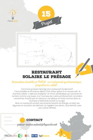 Projet
contact
pierre-andre.aubert@laposte.net
Comment produire l’énergie d’un restaurant localement?
C’est possible en Provence-Alpes-Côte d’Azur grâce à un nouvel outil : le
fourneau solaire. L’idée est d’adapter un miroir parabolique qui concentre la
lumière comme une loupe, à un fourneau de cuisine professionnel. La lumière
concentrée chauffe par en-dessous une plaque en fonte comme dans un
fourneau traditionnel au bois ou au gaz.
Ainsi ce restaurant produit ses propres besoins en énergie, produit ses
légumes en recyclant ses déchets, et régalent ses clients, vous bientôt, avec
une cuisine raffinée.
Innovation durable en PACA : un restaurant gastronomique
propulsé au soleil!
IMG
Restaurant
solaire le Présage
15
 