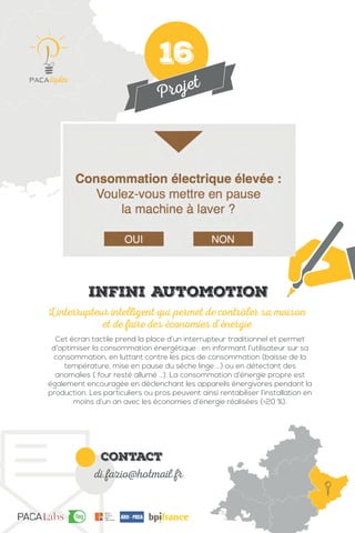Projet
contact
di.fazio@hotmail.fr
Cet écran tactile prend la place d’un interrupteur traditionnel et permet
d’optimiser la consommation énergétique : en informant l’utilisateur sur sa
consommation, en luttant contre les pics de consommation (baisse de la
température, mise en pause du sèche linge ...) ou en détectant des
anomalies ( four resté allumé ...). La consommation d’énergie propre est
également encouragée en déclenchant les appareils énergivores pendant la
production. Les particuliers ou pros peuvent ainsi rentabiliser l’installation en
moins d’un an avec les économies d’énergie réalisées (>20 %).
L’interrupteur intelligent qui permet de contrôler sa maison
et de faire des économies d’énergie
IMG
Infini Automotion
16
 