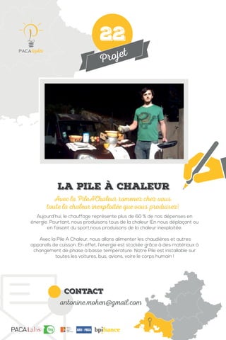 Projet
contact
antonine.mohen@gmail.com
Aujourd’hui, le chauffage représente plus de 60 % de nos dépenses en
énergie. Pourtant, nous produisons tous de la chaleur !En nous déplaçant ou
en faisant du sport,nous produisons de la chaleur inexploitée.
Avec la Pile A Chaleur, nous allons alimenter les chaudières et autres
appareils de cuisson. En effet, l’energie est stockée grâce à des matériaux à
changement de phase à basse température. Notre Pile est installable sur
toutes les voitures, bus, avions, voire le corps humain !
Avec la PileAChaleur ramenez chez vous
toute la chaleur inexploitée que vous produisez!
La pile à chaleur
22
 