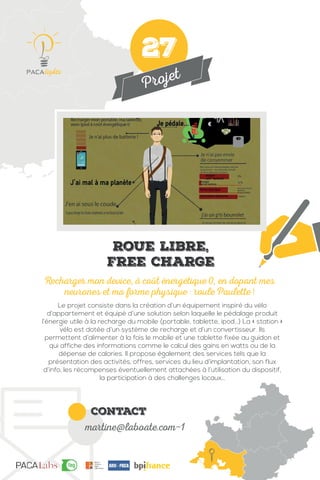 Projet
contact
martine@laboate.com-1
Le projet consiste dans la création d’un équipement inspiré du vélo
d’appartement et équipé d’une solution selon laquelle le pédalage produit
l’énergie utile à la recharge du mobile (portable, tablette, ipod…) La « station »
vélo est dotée d’un système de recharge et d’un convertisseur. Ils
permettent d’alimenter à la fois le mobile et une tablette fixée au guidon et
qui affiche des informations comme le calcul des gains en watts ou de la
dépense de calories. Il propose également des services tels que la
présentation des activités, offres, services du lieu d’implantation, son flux
d’info, les récompenses éventuellement attachées à l’utilisation du dispositif,
la participation à des challenges locaux…
Recharger mon device, à coût énergétique 0, en dopant mes
neurones et ma forme physique : roule Paulette !
Roue libre,
Free charge
27
 