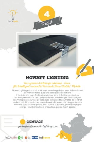 Projet
contact
gouteyron@nowatt-lighting.com
Nowatt Lighting est produit solaire qui se recharge le jour pour éclairer la nuit
de manière fiable avec une belle qualité de lumière.
Il tient dans la main, facile à installer, car sans fil. Il utilise des Leds de
dernière génération et des optiques de haute technologie. Il est intelligent,
son microprocesseur intègre la latitude et les conditions météo de l’endroit
où il est installé pour donner toutes les nuits 6 heures d’éclairage minimum.
Pilotable avec un Smartphone, il est solaire, autonome, produit sa propre
énergie : tout le monde est producteur, pas de KW/h gaspillé.
Un système d’éclairage extérieur : Sans
fil/Intelligent/connecté/Puissant/Beau/Fiable/ Mobile
Nowatt Lighting
4
 