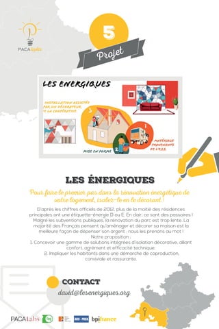 Projet
contact
david@lesenergiques.org
D’après les chiffres officiels de 2012, plus de la moitié des résidences
principales ont une étiquette-énergie D ou E. En clair, ce sont des passoires !
Malgré les subventions publiques, la rénovation du parc est trop lente. La
majorité des Français pensent qu’aménager et décorer sa maison est la
meilleure façon de dépenser son argent : nous les prenons au mot !
Notre proposition :
1. Concevoir une gamme de solutions intégrées d’isolation décorative, alliant
confort, agrément et efficacité technique.
2. Impliquer les habitants dans une démarche de coproduction,
conviviale et rassurante.
Pour faire le premier pas dans la rénovation énergétique de
votre logement, isolez-le en le décorant !
Les énergiques
5
 