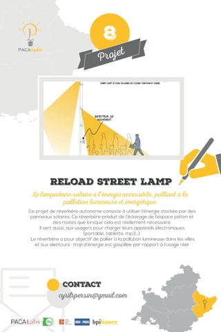 Projet
contact
cyrilrpersin@gmail.com
Ce projet de réverbère autonome consiste à utiliser l’énergie stockée par des
panneaux solaires. Ce réverbère produit de l’éclairage de l’espace piéton et
des routes que lorsque cela est réellement nécessaire.
Il sert aussi, aux usagers pour charger leurs appareils électroniques
(portable, tablette, mp3...).
Le réverbère a pour objectif de pallier à la pollution lumineuse dans les villes
et aux alentours : trop d’énergie est gaspillée par rapport à l’usage réel.
Le lampadaire solaire à l’énergie accessible, palliant à la
pollution lumineuse et énergétique.
Reload street lamp
8
 