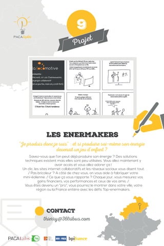 Projet
contact
thierry@36tribus.com
Savez-vous que l’on peut déjà produire son énergie ? Des solutions
techniques existent mais elles sont peu utilisées. Vous allez maintenant y
avoir accès et vous allez adorer ça !
Un clic, les sites internet collaboratifs et les réseaux sociaux vous disent tout.
/ Pas bricoleur ? A côté de chez vous, on vous aide à fabriquer votre
mini-éolienne. / Ce que ça vous rapporte ? Chaque jour, vous mesurez vos
gains financiers, vos performances et ceux de vos amis. /
Vous êtes devenu un “pro”, vous pourrez le montrer dans votre ville, votre
région ou la France entière avec les défis Top-enermakers.
“Je produis donc je suis“ : et si produire soi-même son énergie
devenait un jeu d’enfant ?
Les enermakers
9
 