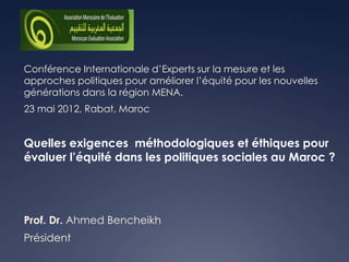 Conférence Internationale d’Experts sur la mesure et les
approches politiques pour améliorer l’équité pour les nouvelles
générations dans la région MENA.
23 mai 2012, Rabat, Maroc


Quelles exigences méthodologiques et éthiques pour
évaluer l’équité dans les politiques sociales au Maroc ?




Prof. Dr. Ahmed Bencheikh
Président
 