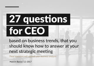based on business trends, that you
should know how to answer at your
next strategic meeting
These questions will upgrade your business analysis
Marcin Bacia | 12-2017
27 questions
for CEO
 