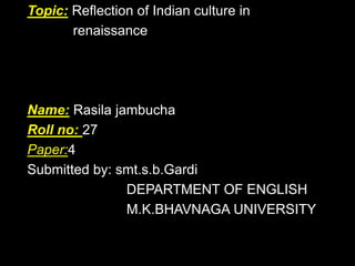 Topic: Reflection of Indian culture in
renaissance

Name: Rasila jambucha
Roll no: 27
Paper:4
Submitted by: smt.s.b.Gardi
DEPARTMENT OF ENGLISH
M.K.BHAVNAGA UNIVERSITY

 