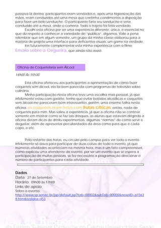 passava lá dentro: participantes eram vendados e, após uma higienização das
mãos, eram conduzidos até uma mesa que continha condimentos a disposição
para fazer um belo sanduíche. O participante faria seu sanduíche e seria
conduzido até a mesa, onde o comeria. Todo o trajeto foi feito vendado.
      Escolhi esta oficina por ser uma experiência diferente, única, e essencial no
que diz respeito a conhecer a variedade de “público”, digamos. Vale a pena
relembrar que em algum semestre, um grupo da minha classe elaborou para a
matéria de projeto uma interface para deficientes visuais, um game na verdade.
      Irei futuramente complementar esta minha experiência com o filme
Ensaio sobre a Cegueira, que ainda não assisti.


 Oficina de Coquetelaria sem Álcool

14h00 Às 15h30

       Esta oficina ofereceu aos participantes a apresentação de como fazer
coquetéis sem álcool, ela foi bem parecida com programas de televisão sobre
culinária.
       Minha participação nesta oficina teve uma escolha mais pessoal, já que
infelizmente estou com gastrite, tenho que evitar bebidas alcoólicas e coquetéis
sem álcool me pareceram bem interessantes, porém, uma enorme falha nesta
oficina: os coquetéis eram feitos com frutas cítricas, então, nada de
coquetéis para mim. Mas valeu a experiência, já que a oficina não se conteve
somente em mostrar como se faz tais drinques, as alunas que estavam dirigindo a
oficina deram dicas de drinks experimentais, algumas “normas” de como servir e
degustar, além de apresentar peculiaridades da área como para que é cada
copo, e etc.


       Pelo restante das horas, eu circulei pelo campus para ver todo o evento.
Infelizmente só dava para participar de duas coisas de todo o evento, já que
inúmeras atividades aconteciam na mesma hora, mas é um fato compreensível,
como explicou uma atendente do evento, por ser um evento que se espera a
participação de muitas pessoas, se fez necessário a programação direcionar o
número de participantes para cada atividade.



Dados
Data: 27 de Setembro
Horário: 09h00 às 17h00
Links de apoio:
Sobre o evento:
http://www.sp.senac.br/jsp/default.jsp?tab=00002&subTab=00000&newsID=a1563
8.htm&testeira=453
 