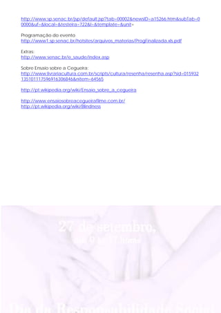 http://www.sp.senac.br/jsp/default.jsp?tab=00002&newsID=a15266.htm&subTab=0
0000&uf=&local=&testeira=722&l=&template=&unit=

Programação do evento
http://www1.sp.senac.br/hotsites/arquivos_materias/ProgFinalizada.xls.pdf

Extras:
http://www.senac.br/e_saude/index.asp

Sobre Ensaio sobre a Cegueira:
http://www.livrariacultura.com.br/scripts/cultura/resenha/resenha.asp?sid=015932
135101117596916306846&nitem=64565

http://pt.wikipedia.org/wiki/Ensaio_sobre_a_cegueira

http://www.ensaiosobreacegueirafilme.com.br/
http://pt.wikipedia.org/wiki/Blindness
 