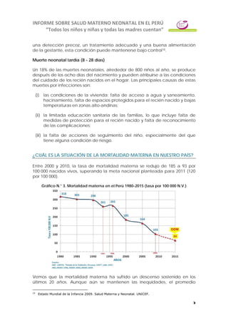 INFORME SOBRE SALUD MATERNO NEONATAL EN EL PERÚ
“Todos los niños y niñas y todas las madres cuentan”
5
una detección precoz, un tratamiento adecuado y una buena alimentación
de la gestante, esta condición puede mantenerse bajo control10.
Muerte neonatal tardía (8 - 28 días)
Un 18% de las muertes neonatales, alrededor de 800 niños al año, se produce
después de los ocho días del nacimiento y pueden atribuirse a las condiciones
del cuidado de los recién nacidos en el hogar. Las principales causas de estas
muertes por infecciones son:
(i) las condiciones de la vivienda: falta de acceso a agua y saneamiento,
hacinamiento, falta de espacios protegidos para el recién nacido y bajas
temperaturas en zonas alto-andinas;
(ii) la limitada educación sanitaria de las familias, lo que incluye falta de
medidas de protección para el recién nacido y falta de reconocimiento
de las complicaciones;
(iii) la falta de acciones de seguimiento del niño, especialmente del que
tiene alguna condición de riesgo.
¿CUÁL ES LA SITUACIÓN DE LA MORTALIDAD MATERNA EN NUESTRO PAÍS?
Entre 2000 y 2010, la tasa de mortalidad materna se redujo de 185 a 93 por
100 000 nacidos vivos, superando la meta nacional planteada para 2011 (120
por 100 000).
Gráfico N.° 3. Mortalidad materna en el Perú 1980-2015 (tasa por 100 000 N.V.)
Vemos que la mortalidad materna ha sufrido un descenso sostenido en los
últimos 20 años. Aunque aún se mantienen las inequidades, el promedio
10
Estado Mundial de la Infancia 2009. Salud Materna y Neonatal. UNICEF.
 