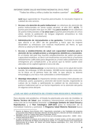 INFORME SOBRE SALUD MATERNO NEONATAL EN EL PERÚ
“Todos los niños y niñas y todas las madres cuentan”
7
rural sigue superando los 10 puntos porcentuales. Es necesario mejorar la
calidad de este servicio.
3. Acceso a la atención de parto institucional. La cobertura de atención de
partos institucionales en zonas rurales alcanzó, al año 2011, 62,5%, 13
puntos porcentuales más que en 2007. Hay poco avance en la cobertura
de partos institucionales en la selva rural (3 puntos porcentuales en cinco
años), siendo la población de lengua originaria amazónica la más
afectada (18,2%13 de cobertura).
4. Administración de micronutrientes a las gestantes. Controlar la anemia,
que afecta a un 28%14 de las gestantes y hace que las mujeres
desarrollen su embarazo con reservas insuficientes de hierro, lo que
afecta su salud y la del recién nacido.
5. Acceso a establecimientos de salud con capacidad resolutiva para la
atención de las complicaciones y emergencias obstétricas y neonatales.
En el interior del país hay muchos establecimientos de salud con poca
capacidad resolutiva, es decir con insuficientes recursos físicos y humanos
debidamente calificados para diagnosticar y tratar adecuadamente una
emergencia y/o complicación, y los pocos que la tienen suelen estar
ubicados en la capital regional o cerca de ella.
6. La lactancia materna precoz. La lactancia es clave en la salud del recién
nacido. Sin embargo, el 50% de bebés, 320,000 recién nacidos cada año,
no la inicia en la primera hora de vida, lo que afecta su sistema
inmunológico y los hace más vulnerables a enfermedades15.
7. Abordaje intercultural. Es importante brindar atenciones interculturales en
embarazo, parto, puerperio y atención del recién nacido, respetando la
cultura de la madre y optimizando la calidad de las atenciones. La
partera tradicional aún es un factor importante en la atención del parto
en algunas zonas del país.
¿CUÁL HA SIDO LA RESPUESTA DEL ESTADO PARA RESOLVER EL PROBLEMA?
Para abordar este problema, el Estado ha planteado una serie de medidas: la
Norma Técnica de Salud, que establece intervenciones articuladas para la
reducción de la mortalidad neonatal; la Estrategia Sanitaria de Salud Sexual y
Reproductiva; y el Plan Estratégico 2009-2015 para la reducción de la
mortalidad materna y perinatal. El Programa Salud Materno Neonatal busca
13
Reporte de Balance Enero-Octubre 2011. Seguimiento concertado a dos finalidades del programa
presupuestal Salud Materna Neonatal: Atención del Parto Normal y Atención del Parto Complicado no
Quirúrgico. Grupo de Trabajo Salud Materno Neonatal. MCLCP.
14
INFORME Anemia en gestantes del Perú y Provincias con comunidades nativas 2011 - JUNIO – 2012.
Instituto Nacional de Salud
15
La salud neonatal en el contexto de la salud de la madre, el recién nacido y el niño para cumplir los
Objetivos de Desarrollo del Milenio de las Naciones Unidas. 47.° Consejo Directivo de la Organización
Panamericana de la Salud. 58a
Sesión del Comité Regional Washington, D.C., EUA, 25 al 29 de
septiembre de 2006.
 