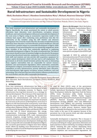 International Journal of Trend in Scientific Research and Development (IJTSRD)
Volume 4 Issue 4, June 2020 Available Online: www.ijtsrd.com e-ISSN: 2456 – 6470
@ IJTSRD | Unique Paper ID – IJTSRD30943 | Volume – 4 | Issue – 4 | May-June 2020 Page 145
Rural Infrastructure and Sustainable Development in Nigeria
Okoli, Ikechukwu Moses1; Okonkwo Somtochukwu Mary1; Michael, Maureen Chinenye2 (PhD)
1Department of Cooperative Economics and Mgt, Nnamdi Azikiwe University (NAU), Awka, Nigeria
2Department of Cooperative Economics and Mgt, Federal Polytechnic Nekede, Owerri, Imo State, Nigeria
ABSTRACT
This study examined rural infrastructure and sustainable development in
Nigeria. Specifically, the study ascertained the extent to which poverty
alleviation, basic education, rural electrification, corruption, primary
healthcare, and road networking have influenced sustainable developmentof
the rural areas in Nigeria using an econometric regression model of the
ordinary least square after conducting some preliminary tests like the
stationarity of the variables using the ADF Statistic and Johansen
Cointegration Test. From the result of the OLS, thestudyrevealedthatpoverty
alleviation, basic education, rural electrification,primary healthcare,androad
network have a positive impact on sustainable development in Nigeria. With
the exception of road networking that was not statisticallyinsignificant,all the
other variables of the study were statistically significant in explaining
sustainable development in Nigeria. The study recommends that: The federal
government should increase itsmonetarybudgeton educationforthepurpose
of procuring educational materials, equipments, conducive environment for
both staffs and students and also provide skill acquisition equipment for
human capital development which will also lead to self employment. The
government at all levels should formulate policies that aims at eliminating
those negative externalities that are responsible for natural resource
depletion and environmental degradation which undermines sustainable
development in Nigeria. Government should also step-up a well supervised
expenditure on basic infrastructures, poverty alleviation, basic education,
rural electrification, fight against corruption, primary healthcare, and road
networking. This is because they have been found to influence productivityof
the rural dwellers and also affect sustainable development.
KEYWORDS: Rural Infrastructure, Sustainable Development, PovertyAlleviation,
Basic Education, Rural Electrification, Corruption, Primary Healthcare, Road
Networking
How to cite this paper: Okoli, Ikechukwu
Moses | Okonkwo Somtochukwu Mary |
Michael, Maureen Chinenye "Rural
Infrastructure and Sustainable
Development in
Nigeria" Publishedin
International Journal
of Trend in Scientific
Research and
Development
(ijtsrd), ISSN: 2456-
6470, Volume-4 |
Issue-4, June 2020, pp.145-150, URL:
www.ijtsrd.com/papers/ijtsrd30943.pdf
Copyright © 2020 by author(s) and
International Journal ofTrendinScientific
Research and Development Journal. This
is an Open Access article distributed
under the terms of
the Creative
CommonsAttribution
License (CC BY 4.0)
(http://creativecommons.org/licenses/by
/4.0)
1. INTRODUCTION
From time immemorial, infrastructure has been a very
important indicator in the process of development in both
developed and developing economy. In Nigeria, rural
infrastructure has long been factored in as a strategy for
national development. This is because of the important role
the area plays in terms of supplying the needed raw
materials for industrialization and food for survival.
Research has shown that despite the important role played
by rural areas in the process of development, rural areas in
Nigeria are still characterized by rural poverty, rural-urban
migration,lowproductivity,illiteracyandmaternal mortality
among others (Raheem & Bako, 2014). This finding is also
corroborated by Ogungbemi, Bubou and Okorhi (2014)who
posit that lack of critical infrastructure like energy,
transportation, Processing technologies, Information
communications technology (ICT), roads communication
network, irrigation, storage facilities, market facilities,
research and extension institutions, schoolsanduniversities
are some of the infrastructure development challenges that
affects rural growth and sustainabledevelopmentinNigeria.
Yet, successive governments in Nigeria have been making
frantic efforts by building rural infrastructures and also
initiating a numberofrural developmentprogrammesaimed
at developing the rural areas.
As cited by Okoli (2015) some of the government
programmes aimed at developing the rural areas in Nigeria
include: Agricultural Development Projects (ADP), River
Basin Development Authority, Operation Feed the Nation
(OFN), Green Revolution (GR), Family Economic
Advancement Programme (FEAP), Family Support
Programme (FSP), National PovertyEradicationProgramme
(NAPEP), National Economic Empowerment and
Development Strategy (NEEDS). Then came Millennium
Development Goals (MDGs) and presently Sustainable
Development Goals (MDGs) - The MDGs and SDGs are global
partnership to tackle poverty. However, despite these
efforts, sustainable development in the rural areas is still far
from reality in the eyes of the populace because of the
persistent rise in the poverty levels and other attendant
human miseries in the rural areas.
Sustainable development is important. This is because it
creates intergenerational equity by ensuring maximization
of human well being for today’s generation which does not
lead to declines in future well being. According to Okonkwo
(2013) "attaining this path requires eliminating those
negative externalities that are responsible for natural
resource depletion and environmental degradation. All
IJTSRD30943
 