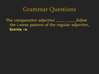 Grammar Questions
The comparative adjective _____ _____follow
  the i-stem pattern of the regular adjective,
  brevis –e.
 
