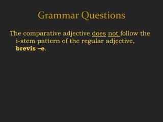 Grammar Questions
The comparative adjective does not follow the
  i-stem pattern of the regular adjective,
  brevis –e.
 