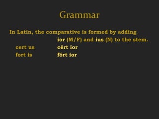 Grammar
In Latin, the comparative is formed by adding
                 ior (M/F) and ius (N) to the stem.
  cert us        cért ior
  fort is        fórt ior
 
