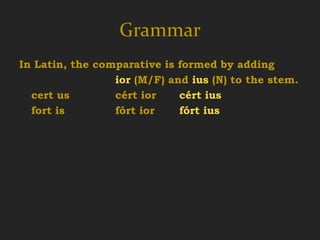 Grammar
In Latin, the comparative is formed by adding
                 ior (M/F) and ius (N) to the stem.
  cert us        cért ior    cért ius
  fort is        fórt ior    fórt ius
 