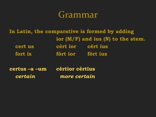 Grammar
In Latin, the comparative is formed by adding
                 ior (M/F) and ius (N) to the stem.
  cert us        cért ior    cért ius
  fort is        fórt ior    fórt ius

certus –a –um    cértior cértius
  certain         more certain
 