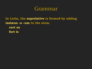 Grammar
In Latin, the superlative is formed by adding
issimus –a –um to the stem.
  cert us cert íssimus cert íssima cert íssimum
  fort is   fort íssimus fort íssima fort íssimum

certus –a –um   cértior cértius
  certain        more certain
 