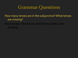 Grammar Questions
How many tenses are in the subjunctive? What tenses
  are missing?
Four tenses. The future and future perfect are
  missing.
 
