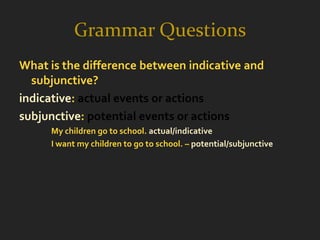 Grammar Questions
What is the difference between indicative and
  subjunctive?
indicative: actual events or actions
subjunctive: potential events or actions
     My children go to school. actual/indicative
     I want my children to go to school. – potential/subjunctive
 