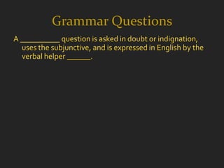 Grammar Questions
A __________ question is asked in doubt or indignation,
  uses the subjunctive, and is expressed in English by the
  verbal helper ______.
 