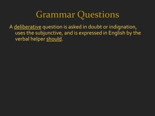 Grammar Questions
A deliberative question is asked in doubt or indignation,
  uses the subjunctive, and is expressed in English by the
  verbal helper should.
 