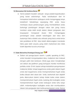 27 Sebab Calon GAGAL Ujian PTD 
http://tipsptd.com/blog 11
10.Merasakan Diri Sentiasa Benar
• Hal ini adalah masalah ‘attitude’. Ianya adalah keperibadian
yang buruk sebenarnya. Tiada keterbukaan dan ini
merupakan kelemahan walaupun anda menganggap ianya
kelebihan! Sebolehnya sepanjang PAC anda harus
membuka situasi perbincangan yang membolehkan anda
berkongsi pandangan dengan rakan lain yang mana
memberi anda lebih kredit dalam nilaian pergaulan dan
keupayaan mengawal situasi. Sifat menganggap
pandangan anda adalah sebahagian dari idea dan
bukannya fakta adalah satu attitude yang harus anda lentur
dan praktikkan di PAC. Idea boleh dibincangkan manakala
fakta pula ialah sesuatu yang telah muktamad dan tidak
boleh dipertikai secara umumnya.
11.Tidak Menerima Pendapat Orang Lain
• Dalam sesi pengucapan awam / public speaking di PAC,
anda haruslah menyampaikan idea, maklumat dan maksud
dengan yakin dan berkesan. Anda juga akan menghadapi
sesi debat ala parlimen yang bertujuan menilai menifestasi
perilaku anda. Di sini, bukan sahaja kebolehan penyampaian
maklumat dinilai, tetapi bagaimana anda yakin dalam hujah
anda dan bagaimana anda mempertahankan hujah anda
ketika diasak oleh rakan lain. Tertib, berhemah dan objektif
perlu diluncurkan dalam setiap tindak balas anda dalam
mempertahankan hujah anda, kadang sifat kedegilan anda
mempertahankan hujah anda walaupun anda tahu ianya
salah, melambangkan kedegilan anda dan memburukkan
nilaian tata-pergaulan dan tertib penyampaian anda. Ramai
 