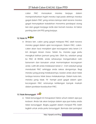 27 Sebab Calon GAGAL Ujian PTD 
http://tipsptd.com/blog 12
calon PAC merasakan mereka berjaya dalam
mempertahankan hujah mereka tapi pada akhirnya mereka
gagal dalam PAC yang antara lainnya ialah kerana mereka
gagal menunjukkan kebolehan menerima pendapat orang
lain dan gagal menjaga tertib dan hemah mereka. Ini faktor
penting dan cirri PTD yang berjaya.
12.Tidak Fit
• Antara lain, calon yang gagal melepasi PAC ialah kerana
mereka gagal dalam ujian kecergasan. Dalam PAC, calon-
calon akan turut menjalani ujian kecergasan iaitu larian 2.4
km dengan kiraan masa. Selain itu, mereka juga perlu
mengikuti latihan jasmani yang lain. Oleh itu, sebelum pergi
ke PAC di INTAN, anda seharusnya mengamalkan rutin
bersenam dan bersukan untuk memantapkan kecergasan
anda. Latih diri anda melakukan larian 2 - 3 km sebelum pergi
menduduki PAC sehingga anda selesa dengannya. Bagi
mereka yang jarang melakukannya, badan anda akan tidak
terdaya kerana tidak biasa melakukannya. Dalam kata lain,
mereka yang tidak ‘fit’ hampir pasti gagal dalam ujian
kecergasan PAC seterusnya kehilangan banyak markah
dalam penilaian keseluruhan PAC.
13.Tidak Bersungguh
• Tidak bersungguh ini merupakan faktor umum dalam apa jua
kedaan. Anda tak akan berjaya dalam apa pun kalau anda
tidak bersungguh. Begitu jugalah dalam menjadi PTD, lebih
lagilah untuk anda perlu bersungguh. Bermula dari peringkat
 