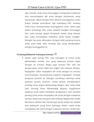27 Sebab Calon GAGAL Ujian PTD 
http://tipsptd.com/blog 13
ujian bertulis, anda harus bersungguh mengumpul maklumat
dan memantapkan diri anda dengan kefahaman yang
sepatutnya, diikuti dengan PAC dimana kesungguhan anda
bukan sekadar persediaan tapi sepanjang PAC tersebut
anda harus mempamerkan kesungguhan anda. Sama juga
dalam temuduga PTD, anda seboleh mungkin bersungguh
dan cuba sedaya upaya menjawab soalan yang ditanya
dan cuba menonjolkan kelebihan anda sebaik mungkin.
Mungkin tak perlu diihuraikan dengan lebih panjang kerana
anda pasti lebih tahu tentang apa yang dimaksudkan
dengan kesungguhan ini.
14.Kurang Maklumat Tentang Isu Semasa
• Dalam ujian bertulis PTD, ada bahagian di mana anda
dikehendaki menulis esei yang selalunya berkait rapat
dengan isu semasa. Begitu juga semasa PAC ada sesi
pengucapan umum tidak kira English atau Bahasa Melayu.
Kegagalan calon meyiapkan diri anda dengan isu semasa
sememangnya menyumbang kepada kegagalan menjadi
penjawat jawatan ini. Sebagai contohnya sekiranya anda
graduan jurusan ekonomi, tetapi disuruh menghuraikan
tentang masa depan Bioteknologi Negara dan anda tidak
tahu tentang Dasar Bioteknologi Negara, bagaimana
agaknya anda boleh berdepan dengannya? Jadi amatlah
penting untuk anda menyiapkan diri anda dengan maklumat
semasa, dasar baru kerajaan dan halatuju Negara kita sendiri.
Membaca akhbar dan mendengar berita setiap hari adalah
satu pelaburan yang amat berharga dalam usaha anda
menyiapkan diri anda dengan maklumat semasa. Ambil tahu
 