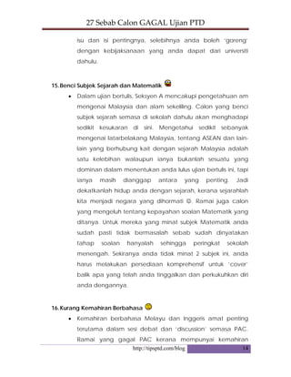 27 Sebab Calon GAGAL Ujian PTD 
http://tipsptd.com/blog 14
isu dan isi pentingnya, selebihnya anda boleh ‘goreng’
dengan kebijaksanaan yang anda dapat dari universiti
dahulu.
15.Benci Subjek Sejarah dan Matematik
• Dalam ujian bertulis, Seksyen A mencakupi pengetahuan am
mengenai Malaysia dan alam sekeliling. Calon yang benci
subjek sejarah semasa di sekolah dahulu akan menghadapi
sedikit kesukaran di sini. Mengetahui sedikit sebanyak
mengenai latarbelakang Malaysia, tentang ASEAN dan lain-
lain yang berhubung kait dengan sejarah Malaysia adalah
satu kelebihan walaupun ianya bukanlah sesuatu yang
dominan dalam menentukan anda lulus ujian bertulis ini, tapi
ianya masih dianggap antara yang penting. Jadi
dekatkanlah hidup anda dengan sejarah, kerana sejarahlah
kita menjadi negara yang dihormati ☺. Ramai juga calon
yang mengeluh tentang kepayahan soalan Matematik yang
ditanya. Untuk mereka yang minat subjek Matematik anda
sudah pasti tidak bermasalah sebab sudah dinyatakan
tahap soalan hanyalah sehingga peringkat sekolah
menengah. Sekiranya anda tidak minat 2 subjek ini, anda
harus melakukan persediaan komprehensif untuk ‘cover’
balik apa yang telah anda tinggalkan dan perkukuhkan diri
anda dengannya.
16.Kurang Kemahiran Berbahasa
• Kemahiran berbahasa Melayu dan Inggeris amat penting
terutama dalam sesi debat dan ‘discussion’ semasa PAC.
Ramai yang gagal PAC kerana mempunyai kemahiran
 
