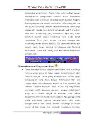 27 Sebab Calon GAGAL Ujian PTD 
http://tipsptd.com/blog 15
berbahasa yang lemah. Anda harus cuba sedaya upaya
meningkatkan penguasaan bahasa anda. Banyakkan
membaca dan praktiskan bercakap untuk bahasa Inggeris.
Ramai yang pandai menulis esei dalam bahasa Inggeris tapi
bila disuruh bercakap, mereka akan bermasalah. Seharusnya
kalau anda pandai menulis maknanya anda sudah ada kosa
kata atau ‘vocabulary’ yang mencukupi. Apa yang anda
perlukan adalah sedikit keyakinan yang anda boleh
melakukan. Saya yakin semua graduan mampu dan
sebenarnya mahir dalam bahasa, tapi atas faktor malu dan
kurang yakin, ianya menjadi penghalang dan Nampak
seolah-olah anda tak menguasai kemahiran berbahasa
dengan baik.
17.Kurang Kemahiran Pengucapan Umum
• Faktor ini hampir serupa dengan faktor sebelum ini. Cumanya
mereka yang gagal ini tidak dapat menyampaikan idea
mereka dengan kadar yang menyakinkan kerana gaya
pengucapan yang tidak bagus. Kelancaran dan stail
pengucapan melambangkan keyakinan dan memberi nilai
tambah kepada kredibiliti anda. Cuba kaji bagaimana
pemimpin politik berucap ataupun ucapan tokoh-tokoh
yang anda boleh tengok di Youtube, dan belajar
bagaimana mereka memberikan ucapan. Apa yang penting,
anda seharusnya berjaya menyampaikan idea anda
dengan lancar dan tepat. Berlatih bercakap di depan
cermin di bilik anda, dan selalulah melakukan monolog
 