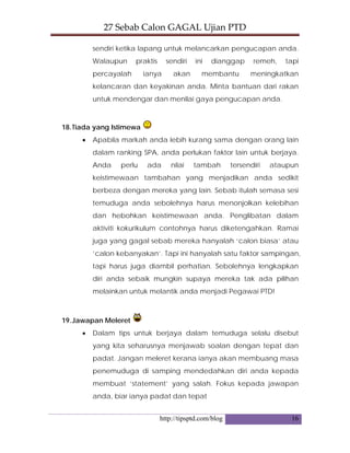 27 Sebab Calon GAGAL Ujian PTD 
http://tipsptd.com/blog 16
sendiri ketika lapang untuk melancarkan pengucapan anda.
Walaupun praktis sendiri ini dianggap remeh, tapi
percayalah ianya akan membantu meningkatkan
kelancaran dan keyakinan anda. Minta bantuan dari rakan
untuk mendengar dan menilai gaya pengucapan anda.
18.Tiada yang Istimewa
• Apabila markah anda lebih kurang sama dengan orang lain
dalam ranking SPA, anda perlukan faktor lain untuk berjaya.
Anda perlu ada nilai tambah tersendiri ataupun
keistimewaan tambahan yang menjadikan anda sedikit
berbeza dengan mereka yang lain. Sebab itulah semasa sesi
temuduga anda sebolehnya harus menonjolkan kelebihan
dan hebohkan keistimewaan anda. Penglibatan dalam
aktiviti kokurikulum contohnya harus diketengahkan. Ramai
juga yang gagal sebab mereka hanyalah ‘calon biasa’ atau
‘calon kebanyakan’. Tapi ini hanyalah satu faktor sampingan,
tapi harus juga diambil perhatian. Sebolehnya lengkapkan
diri anda sebaik mungkin supaya mereka tak ada pilihan
melainkan untuk melantik anda menjadi Pegawai PTD!
19.Jawapan Meleret
• Dalam tips untuk berjaya dalam temuduga selalu disebut
yang kita seharusnya menjawab soalan dengan tepat dan
padat. Jangan meleret kerana ianya akan membuang masa
penemuduga di samping mendedahkan diri anda kepada
membuat ‘statement’ yang salah. Fokus kepada jawapan
anda, biar ianya padat dan tepat
 