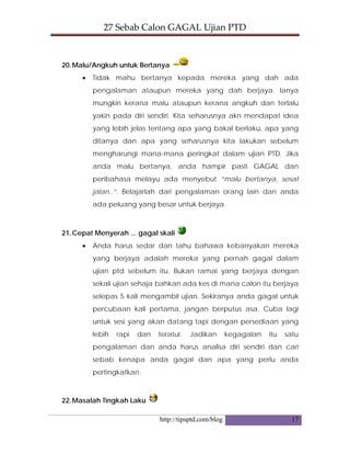 27 Sebab Calon GAGAL Ujian PTD 
http://tipsptd.com/blog 17
20.Malu/Angkuh untuk Bertanya
• Tidak mahu bertanya kepada mereka yang dah ada
pengalaman ataupun mereka yang dah berjaya. Ianya
mungkin kerana malu ataupun kerana angkuh dan terlalu
yakin pada diri sendiri. Kita seharusnya akn mendapat idea
yang lebih jelas tentang apa yang bakal berlaku, apa yang
ditanya dan apa yang seharusnya kita lakukan sebelum
mengharungi mana-mana peringkat dalam ujian PTD. Jika
anda malu bertanya, anda hampir pasti GAGAL dan
peribahasa melayu ada menyebut “malu bertanya, sesat
jalan..”. Belajarlah dari pengalaman orang lain dan anda
ada peluang yang besar untuk berjaya.
21.Cepat Menyerah ... gagal skali
• Anda harus sedar dan tahu bahawa kebanyakan mereka
yang berjaya adalah mereka yang pernah gagal dalam
ujian ptd sebelum itu. Bukan ramai yang berjaya dengan
sekali ujian sehaja bahkan ada kes di mana calon itu berjaya
selepas 5 kali mengambil ujian. Sekiranya anda gagal untuk
percubaan kali pertama, jangan berputus asa. Cuba lagi
untuk sesi yang akan datang tapi dengan persediaan yang
lebih rapi dan teratur. Jadikan kegagalan itu satu
pengalaman dan anda harus analisa diri sendiri dan cari
sebab kenapa anda gagal dan apa yang perlu anda
pertingkatkan.
22.Masalah Tingkah Laku
 