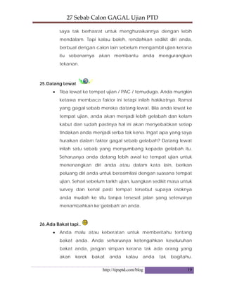 27 Sebab Calon GAGAL Ujian PTD 
http://tipsptd.com/blog 19
saya tak berhasrat untuk menghuraikannya dengan lebih
mendalam. Tapi kalau boleh, rendahkan sedikit diri anda,
berbual dengan calon lain sebelum mengambil ujian kerana
itu sebenarnya akan membantu anda mengurangkan
tekanan.
25.Datang Lewat
• Tiba lewat ke tempat ujian / PAC / temuduga. Anda mungkin
ketawa membaca faktor ini tetapi inilah hakikatnya. Ramai
yang gagal sebab mereka datang lewat. Bila anda lewat ke
tempat ujian, anda akan menjadi lebih gelabah dan kelam
kabut dan sudah pastinya hal ini akan menyebabkan setiap
tindakan anda menjadi serba tak kena. Ingat apa yang saya
huraikan dalam faktor gagal sebab gelabah? Datang lewat
inilah satu sebab yang menyumbang kepada gelabah itu.
Seharusnya anda datang lebih awal ke tempat ujian untuk
menenangkan diri anda atau dalam kata lain, berikan
peluang diri anda untuk berasimilasi dengan suasana tempat
ujian. Sehari sebelum tarikh ujian, luangkan sedikit masa untuk
survey dan kenal pasti tempat tersebut supaya esoknya
anda mudah ke situ tanpa tersesat jalan yang seterusnya
menambahkan ke’gelabah’an anda.
26.Ada Bakat tapi..
• Anda malu atau keberatan untuk memberitahu tentang
bakat anda. Anda seharusnya ketengahkan keseluruhan
bakat anda, jangan simpan kerana tak ada orang yang
akan korek bakat anda kalau anda tak bagitahu.
 