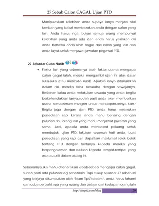 27 Sebab Calon GAGAL Ujian PTD 
http://tipsptd.com/blog 20
Manipulasikan kelebihan anda supaya ianya menjadi nilai
tambah yang bakal membezakan anda dengan calon yang
lain. Anda harus ingat bukan semua orang mempunyai
kelebihan yang anda ada dan anda harus yakinkan diri
anda bahawa anda lebih bagus dari calon yang lain dan
anda layak untuk menjawat jawatan pegawai PTD.
27.Sekadar Cuba Nasib
• Faktor lain yang sebenarnya ialah faktor utama mengapa
calon gagal ialah, mereka mengambil ujian ini atas dasar
suka-suka atau mencuba nasib. Apabila ianya ditanamkan
dalam diri, mereka tidak berusaha dengan sewajarnya.
Berlainan kalau anda melakukan sesuatu yang anda begitu
berkehendakkan ianya, sudah pasti anda akan memberikan
usaha semaksimum mungkin untuk mendapatkannya kan?
Begitu juga dengan ujian PTD, anda harus melakukan
persediaan rapi kerana anda mahu bersaing dengan
puluhan ribu orang lain yang mahu menjawat jawatan yang
sama. Jadi, apabila anda mendapat peluang untuk
menduduki ujian PTD, lakukan sepenuh hati anda, buat
persediaan yang rapi dan dapatkan maklumat selok belok
tentang PTD dengan bertanya kepada mereka yang
berpengalaman dan rujuklah kepada tempat-tempat yang
ada autoriti dalam bidang ini.
Sebenarnya jika mahu disenaraikan sebab-sebab mengapa calon gagal,
sudah pasti ada puluhan lagi sebab lain. Tapi cukup sekadar 27 sebab ini
yang berjaya dikumpulkan oleh ‘Team TipsPtd.com”. anda harus fahami
dan cuba perbaiki apa yang kurang dan belajar dari kesilapan orang lain
 